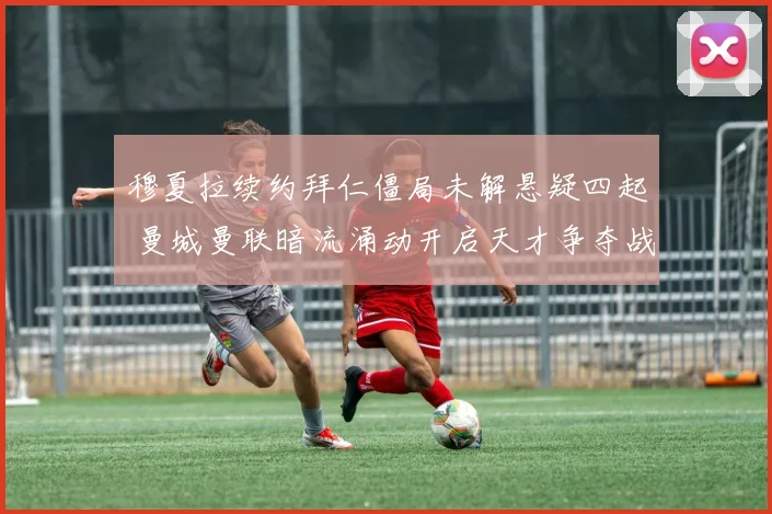 穆夏拉续约拜仁僵局未解悬疑四起 曼城曼联暗流涌动开启天才争夺战