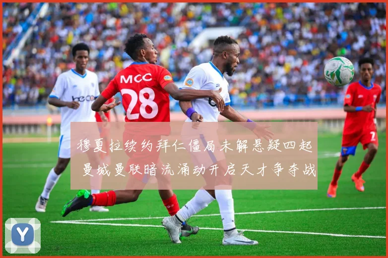 穆夏拉续约拜仁僵局未解悬疑四起 曼城曼联暗流涌动开启天才争夺战