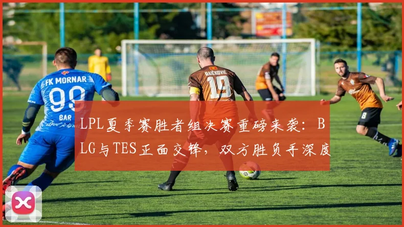 LPL夏季赛胜者组决赛重磅来袭:BLG与TES正面交锋,双方胜负手深度剖析,谁将抢先晋级决赛