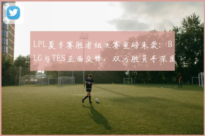 LPL夏季赛胜者组决赛重磅来袭：BLG与TES正面交锋，双方胜负手深度剖析，谁将抢先晋级决赛