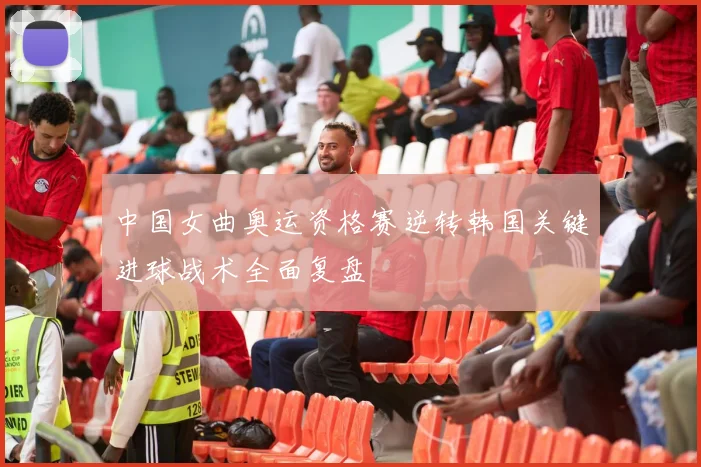 中国女曲奥运资格赛逆转韩国关键进球战术全面复盘