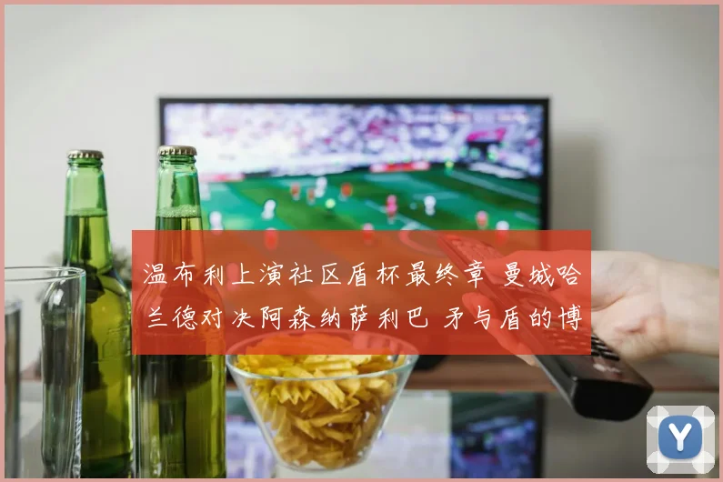 温布利上演社区盾杯最终章 曼城哈兰德对决阿森纳萨利巴 矛与盾的博弈谁是胜负手
