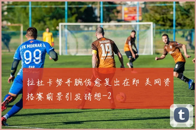 拉杜卡努手腕伤愈复出在即 美网资格赛前景引发猜想