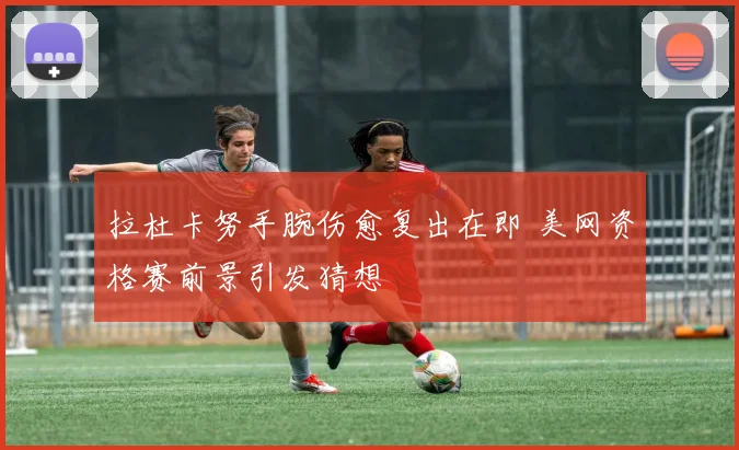 拉杜卡努手腕伤愈复出在即 美网资格赛前景引发猜想