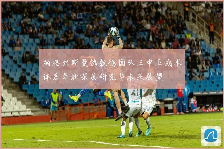纳格尔斯曼执教德国队三中卫战术体系革新深度研究与未来展望